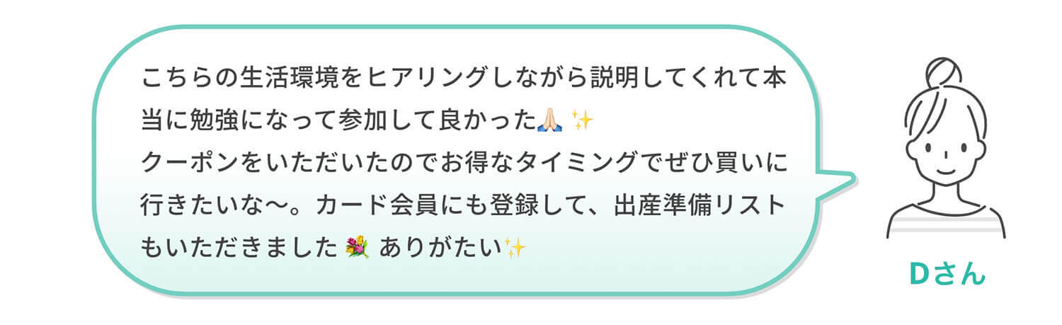 Dさん「こちらの生活環境をヒアリングしながら説明してくれて本当に勉強になって参加して良かった🙏🏻✨クーポンをいただいたのでお得なタイミングでぜひ買いに行きたいな～。カード会員にも登録して、出産準備リストもいただきました💐ありがたい✨」