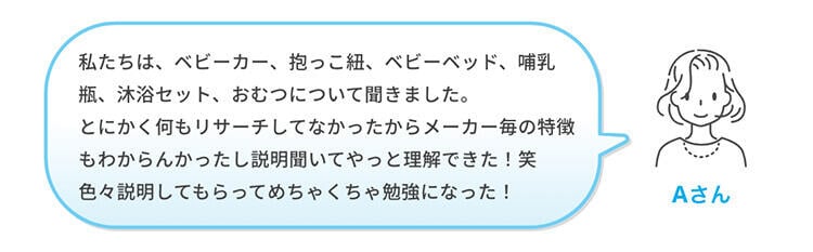 Aさん「私たちは、ベビーカー、抱っこ紐、ベビーベッド、哺乳瓶、沐浴セット、おむつについて聞きました。とにかく何もリサーチしてなかったからメーカー毎の特徴もわからんかったし説明聞いてやっと理解できた！笑 色々説明してもらってめちゃくちゃ勉強になった！」