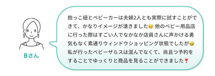 Bさん「抱っこ紐とベビーカーは夫婦2人とも実際に試すことができて、かなりイメージが湧きました😌他のベビー用品店に行った際はすごい人でなかなか店員さんに声かける勇気もなく素通りウィンドウショッピング状態でしたが🤣私が行ったベビーザらスは混んでなくて、尚且つ予約をすることでゆっくりと商品を見ることができました❣️」