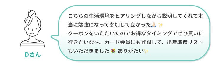 Dさん「こちらの生活環境をヒアリングしながら説明してくれて本当に勉強になって参加して良かった🙏🏻✨クーポンをいただいたのでお得なタイミングでぜひ買いに行きたいな～。カード会員にも登録して、出産準備リストもいただきました💐ありがたい✨」