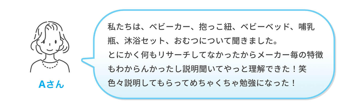 Aさん「私たちは、ベビーカー、抱っこ紐、ベビーベッド、哺乳瓶、沐浴セット、おむつについて聞きました。とにかく何もリサーチしてなかったからメーカー毎の特徴もわからんかったし説明聞いてやっと理解できた！笑 色々説明してもらってめちゃくちゃ勉強になった！」