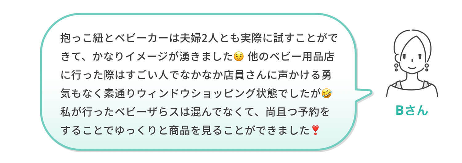 Bさん「抱っこ紐とベビーカーは夫婦2人とも実際に試すことができて、かなりイメージが湧きました😌他のベビー用品店に行った際はすごい人でなかなか店員さんに声かける勇気もなく素通りウィンドウショッピング状態でしたが🤣私が行ったベビーザらスは混んでなくて、尚且つ予約をすることでゆっくりと商品を見ることができました❣️」