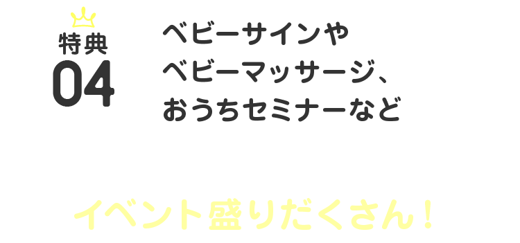 特典04 ベビーサインやベビーマッサージ、おうちセミナーなど、パパ・ママ＆ベビーのためのイベント盛りだくさん！